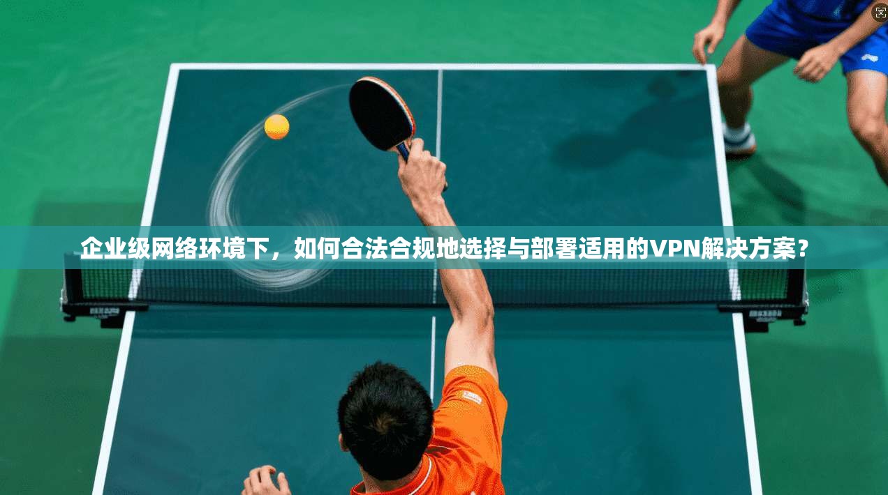 企业级网络环境下，如何合法合规地选择与部署适用的VPN解决方案？