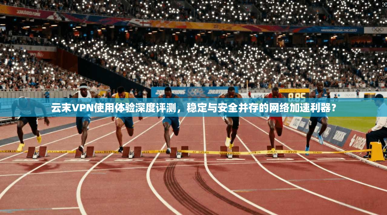 云末VPN使用体验深度评测，稳定与安全并存的网络加速利器？