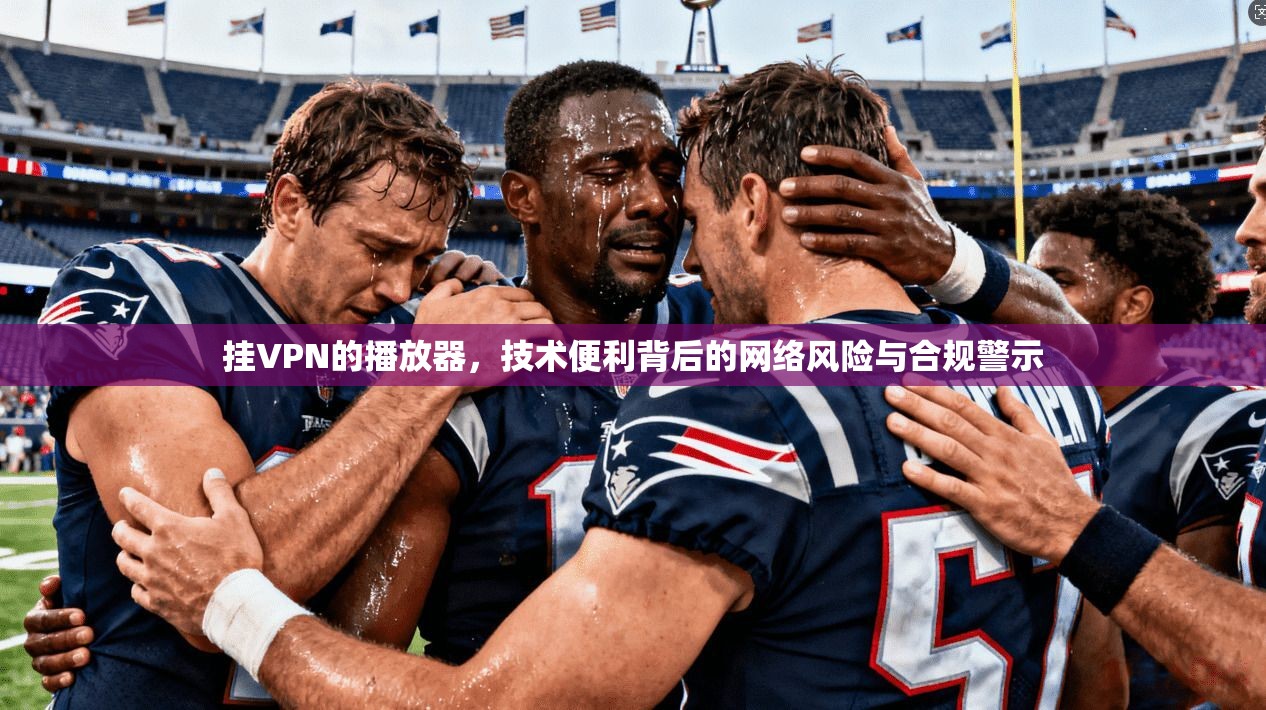 挂VPN的播放器，技术便利背后的网络风险与合规警示