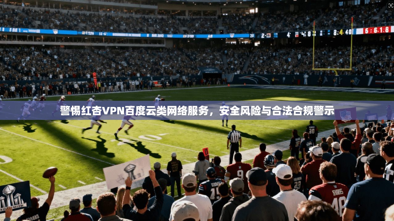 警惕红杏VPN百度云类网络服务，安全风险与合法合规警示