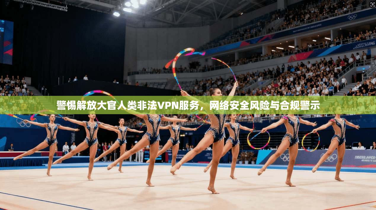 警惕解放大官人类非法VPN服务，网络安全风险与合规警示