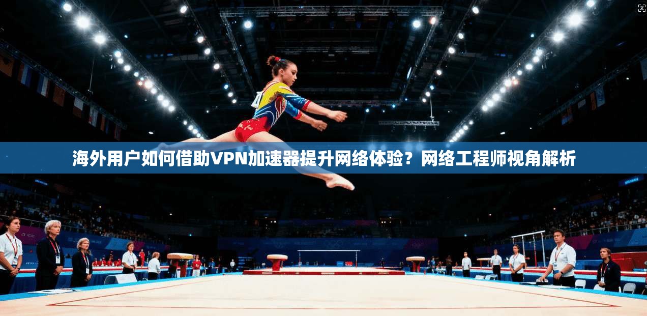海外用户如何借助VPN加速器提升网络体验？网络工程师视角解析