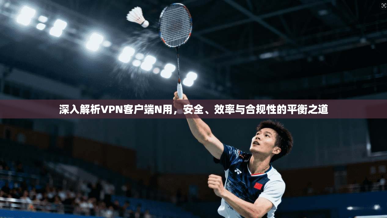 深入解析VPN客户端N用，安全、效率与合规性的平衡之道
