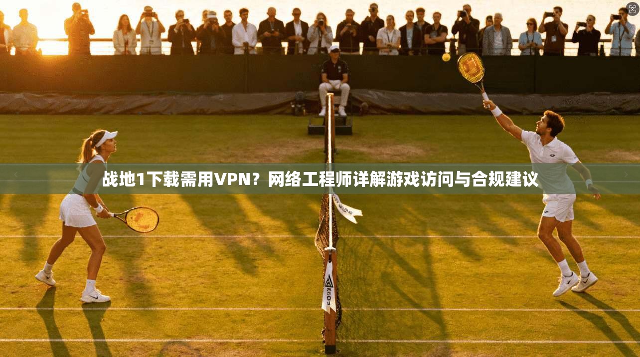 战地1下载需用VPN？网络工程师详解游戏访问与合规建议