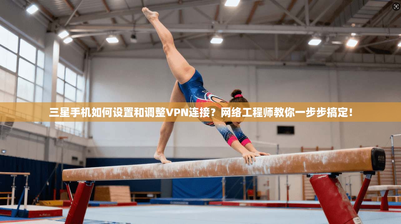 三星手机如何设置和调整VPN连接？网络工程师教你一步步搞定！