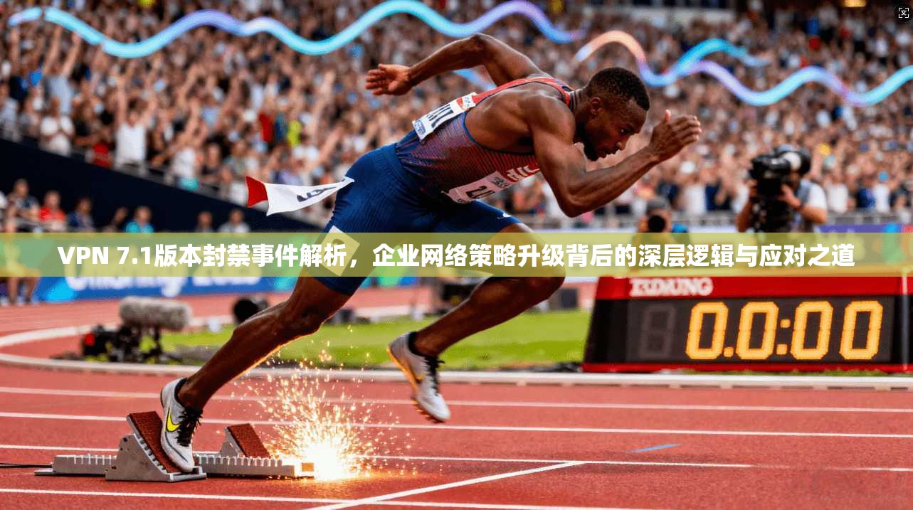 VPN 7.1版本封禁事件解析，企业网络策略升级背后的深层逻辑与应对之道