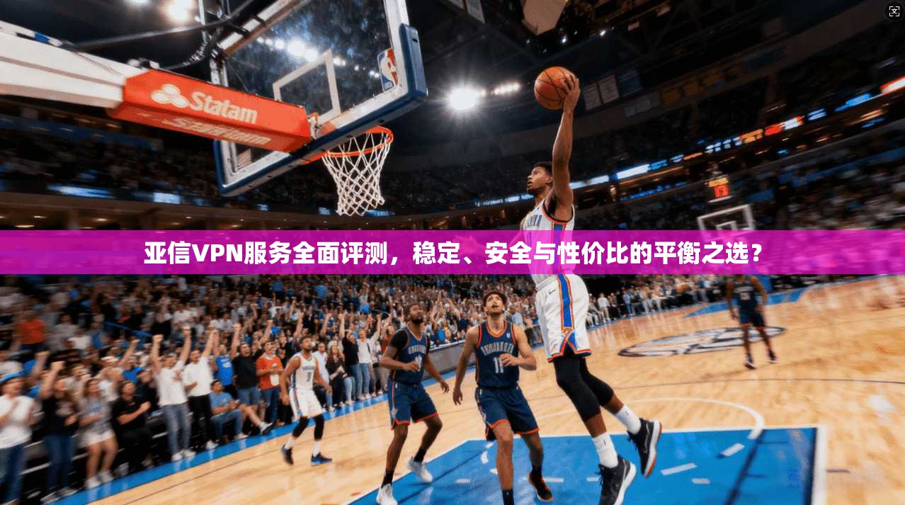亚信VPN服务全面评测，稳定、安全与性价比的平衡之选？
