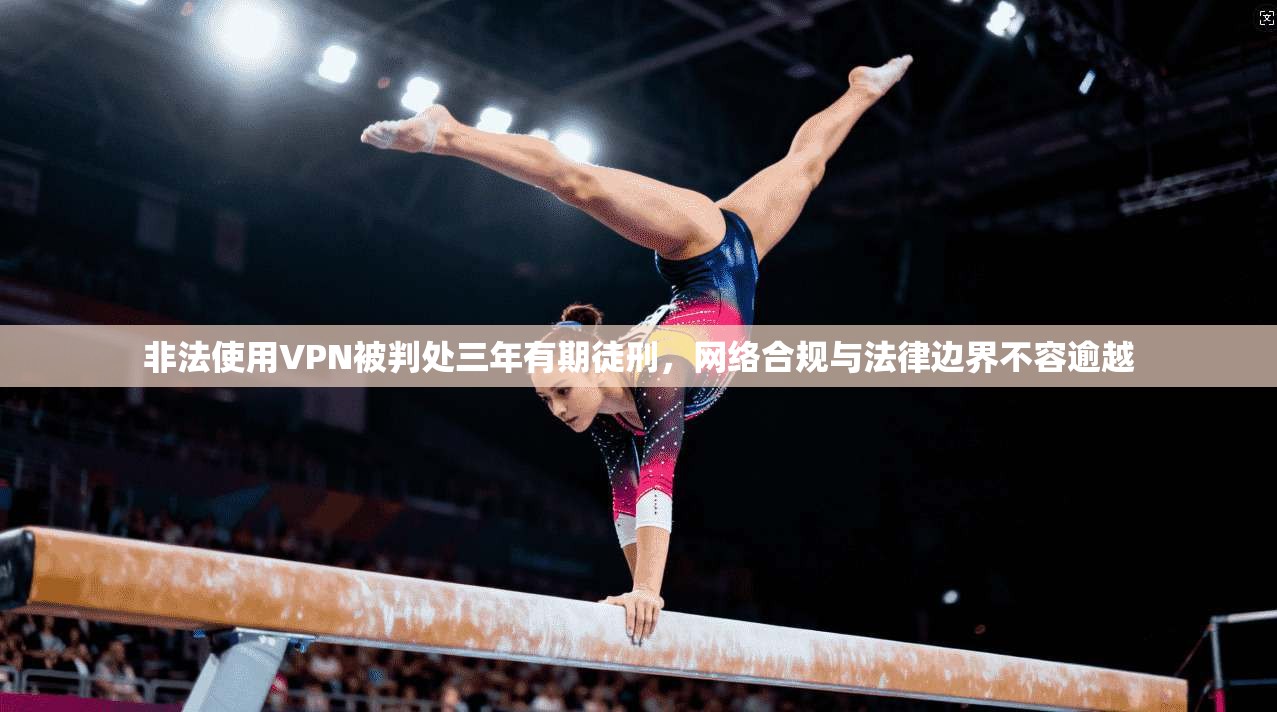 非法使用VPN被判处三年有期徒刑，网络合规与法律边界不容逾越