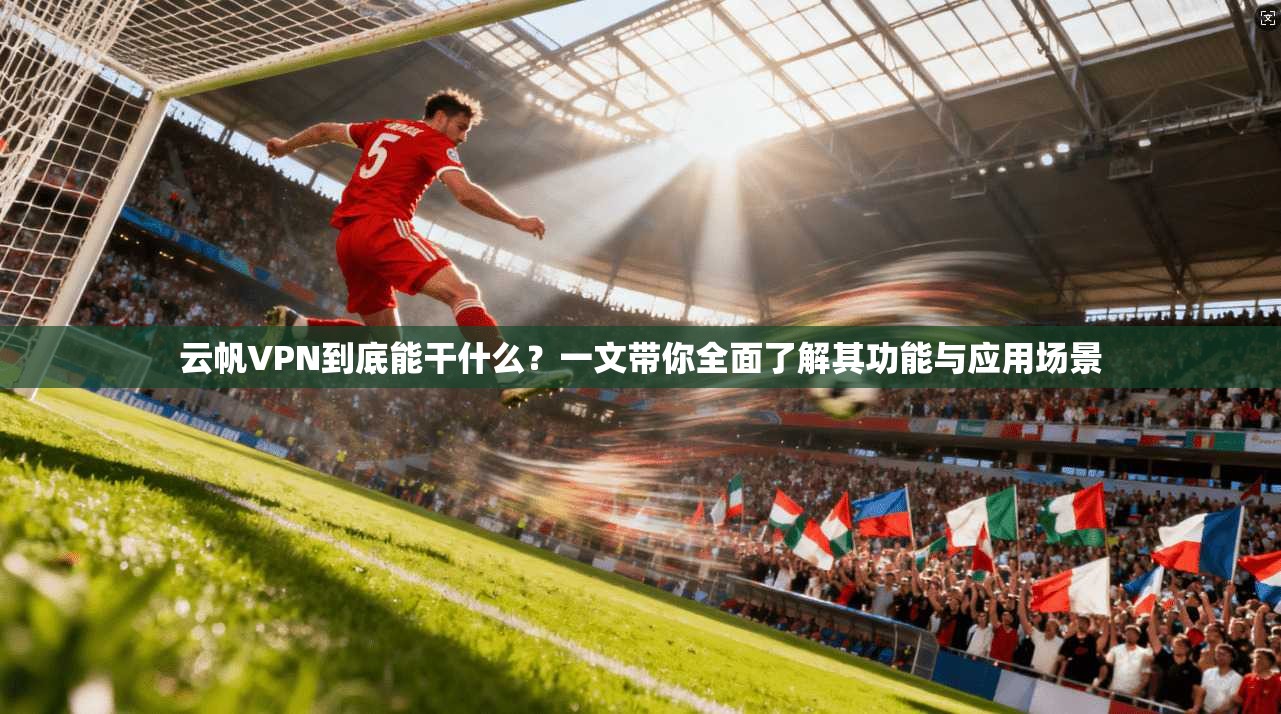 云帆VPN到底能干什么？一文带你全面了解其功能与应用场景