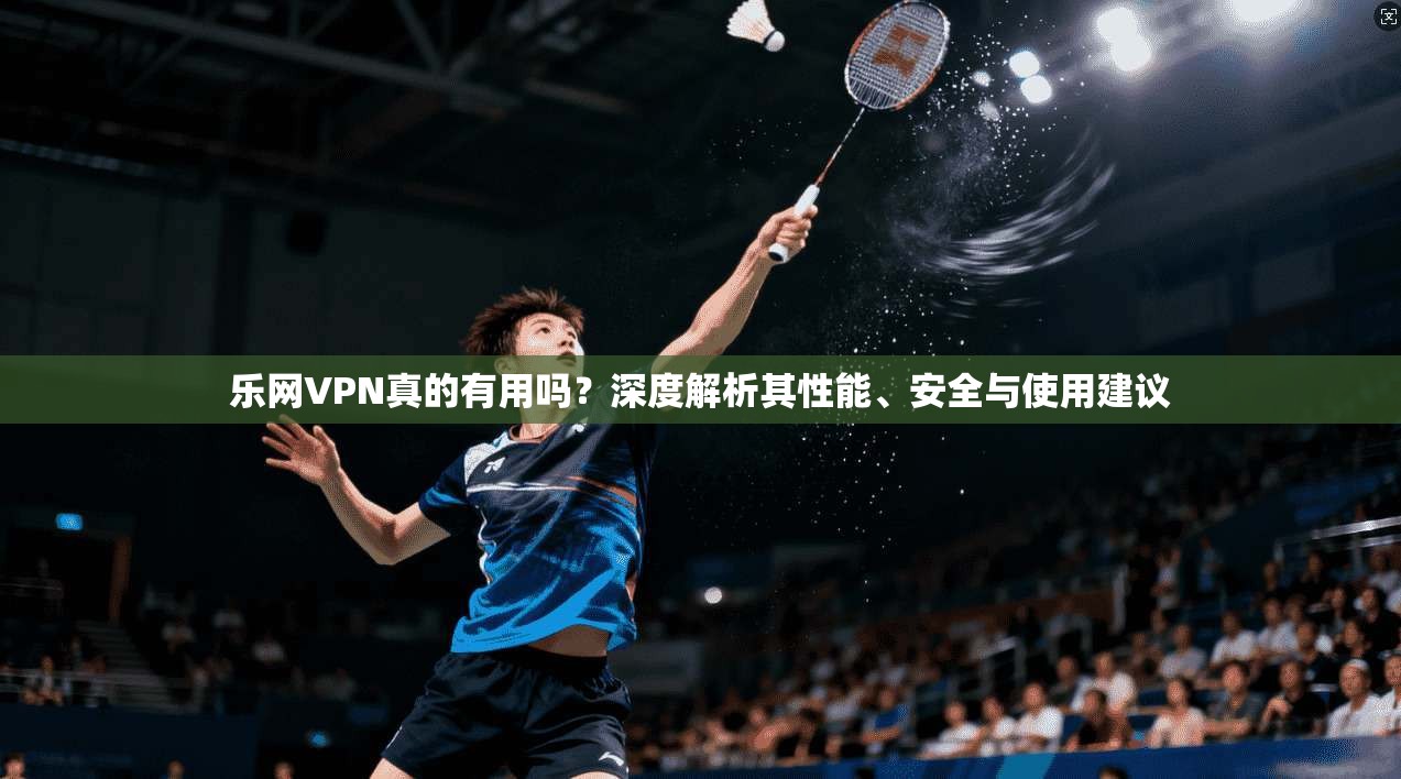 乐网VPN真的有用吗？深度解析其性能、安全与使用建议