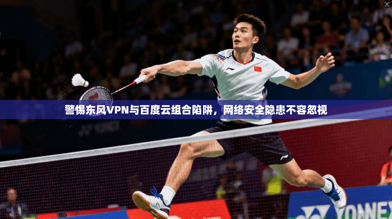 警惕东风VPN与百度云组合陷阱，网络安全隐患不容忽视