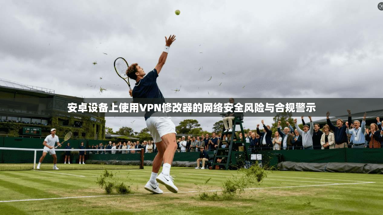安卓设备上使用VPN修改器的网络安全风险与合规警示