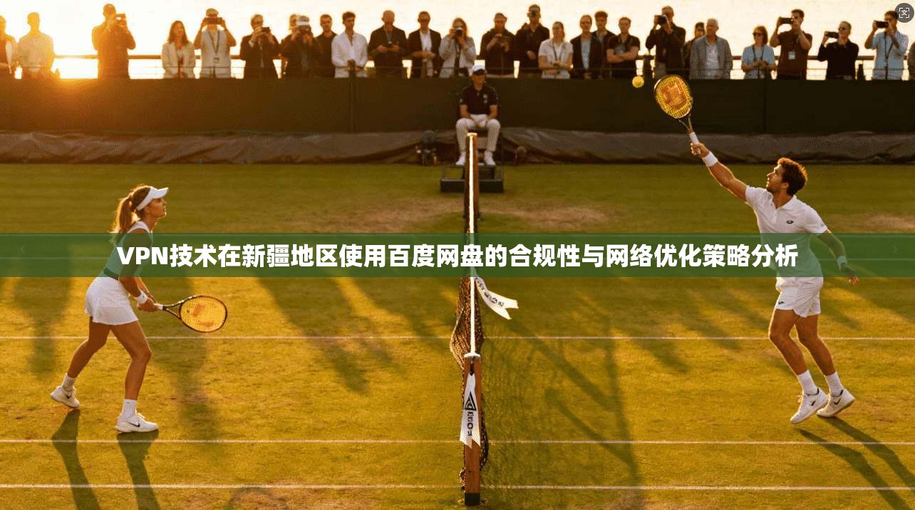 VPN技术在新疆地区使用百度网盘的合规性与网络优化策略分析