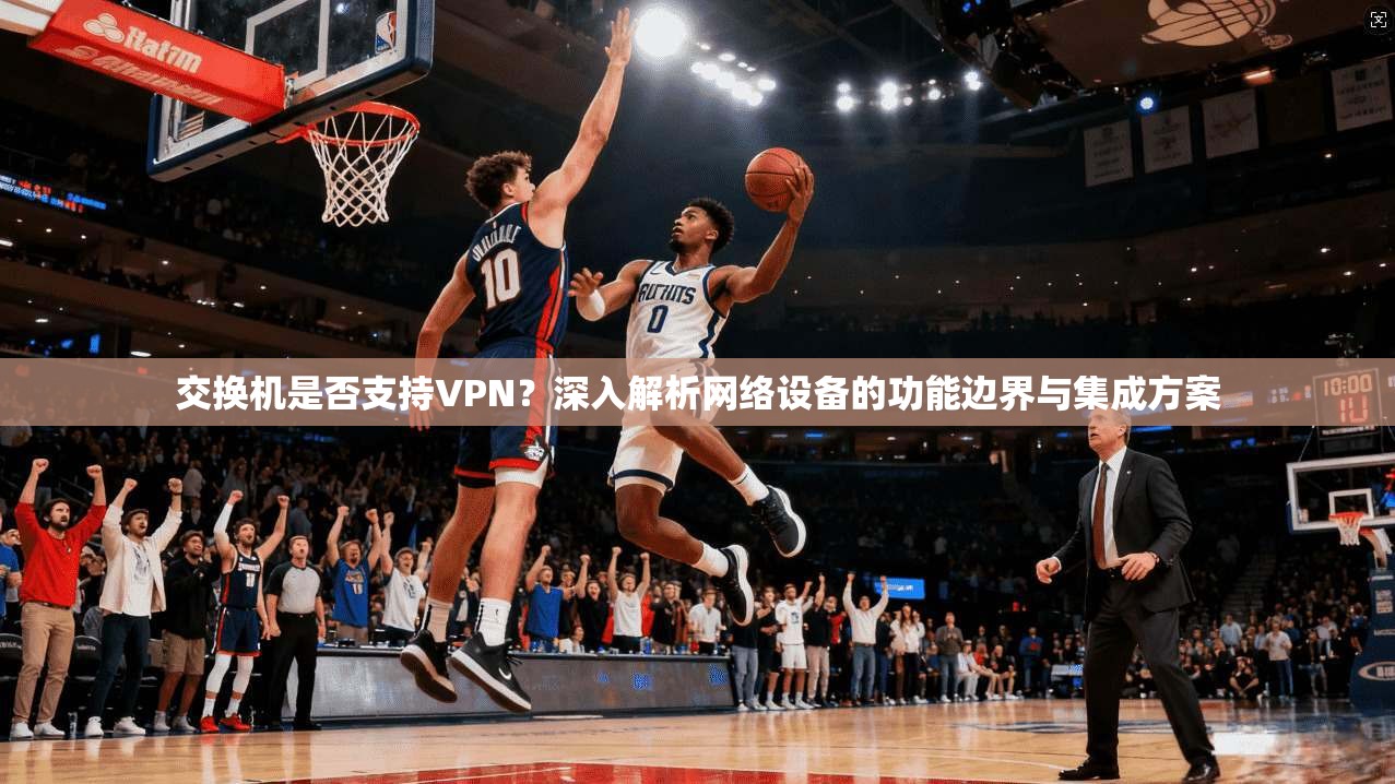 交换机是否支持VPN？深入解析网络设备的功能边界与集成方案