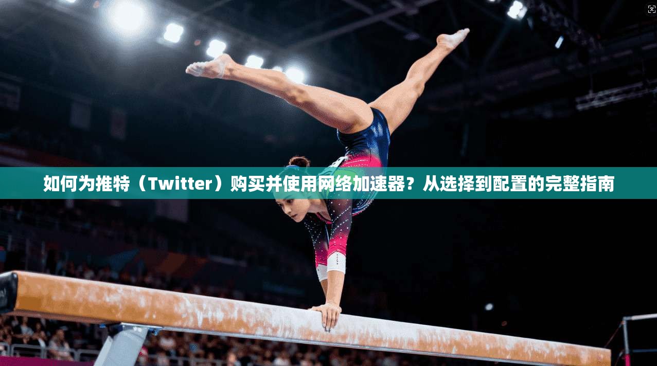 如何为推特（Twitter）购买并使用网络加速器？从选择到配置的完整指南