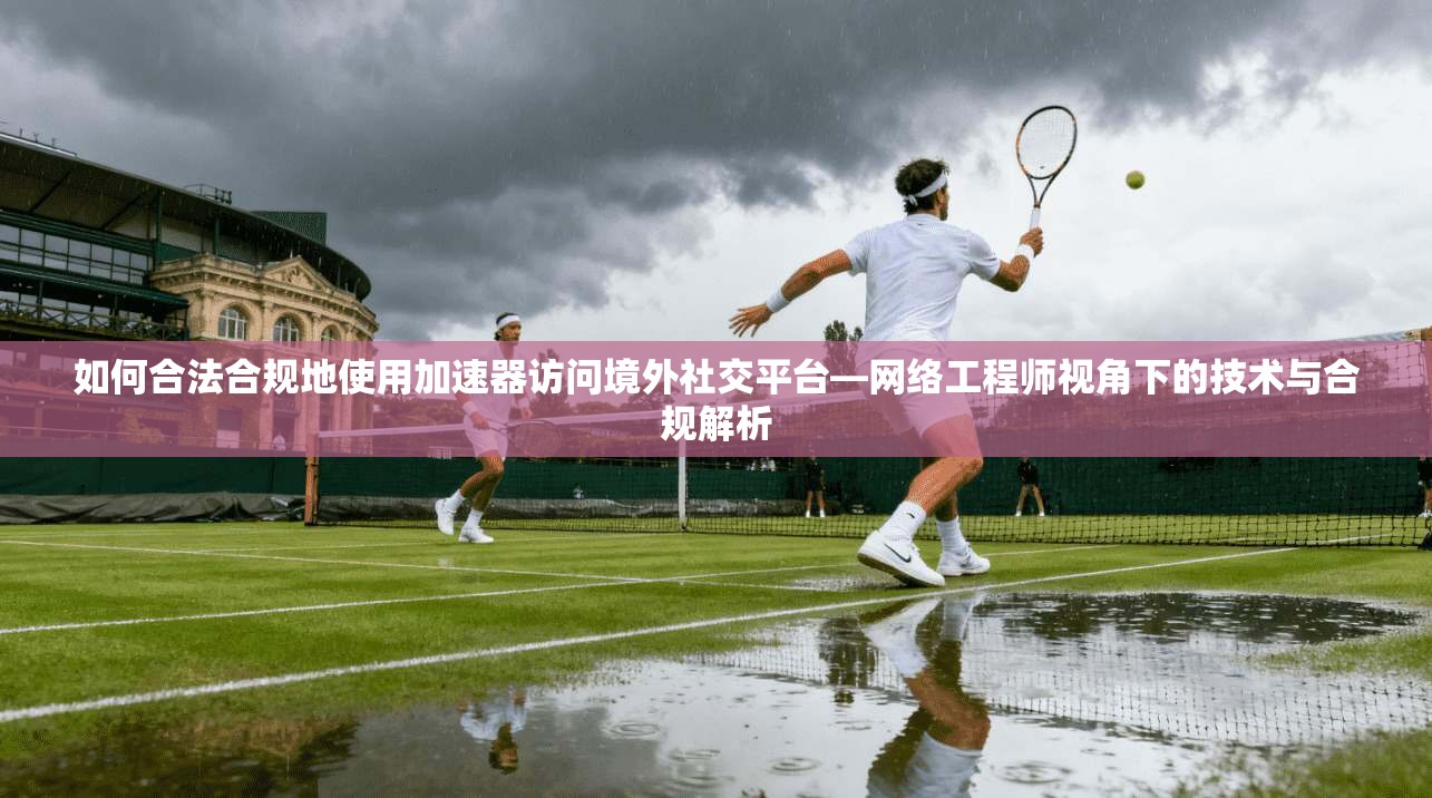 如何合法合规地使用加速器访问境外社交平台—网络工程师视角下的技术与合规解析