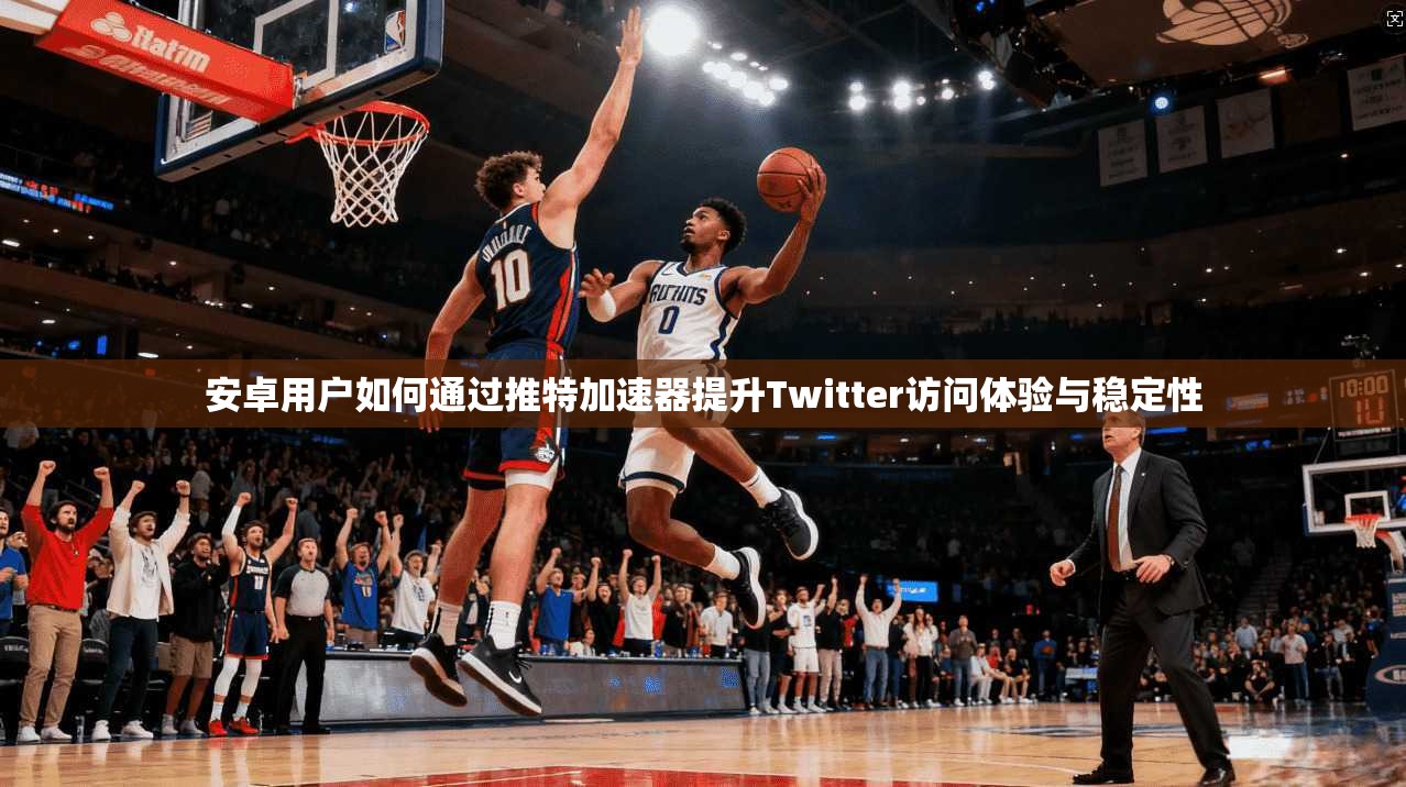 安卓用户如何通过推特加速器提升Twitter访问体验与稳定性