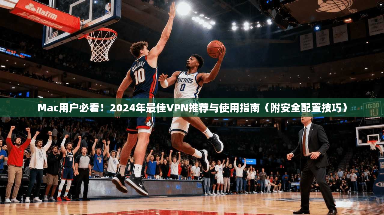 Mac用户必看！2024年最佳VPN推荐与使用指南（附安全配置技巧）