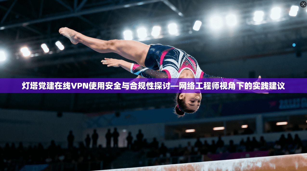 灯塔党建在线VPN使用安全与合规性探讨—网络工程师视角下的实践建议