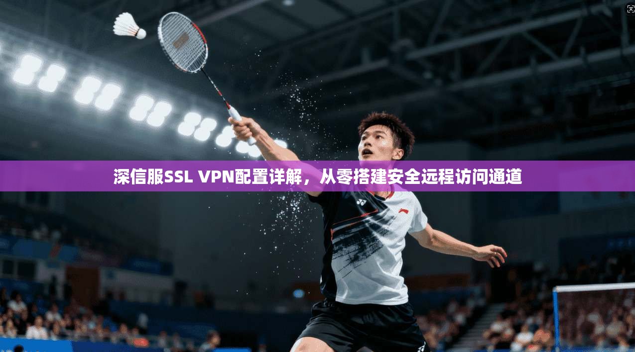 深信服SSL VPN配置详解,从零搭建安全远程访问通道