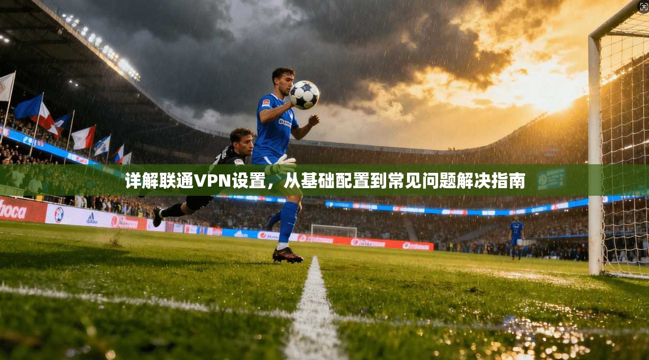 详解联通VPN设置,从基础配置到常见问题解决指南
