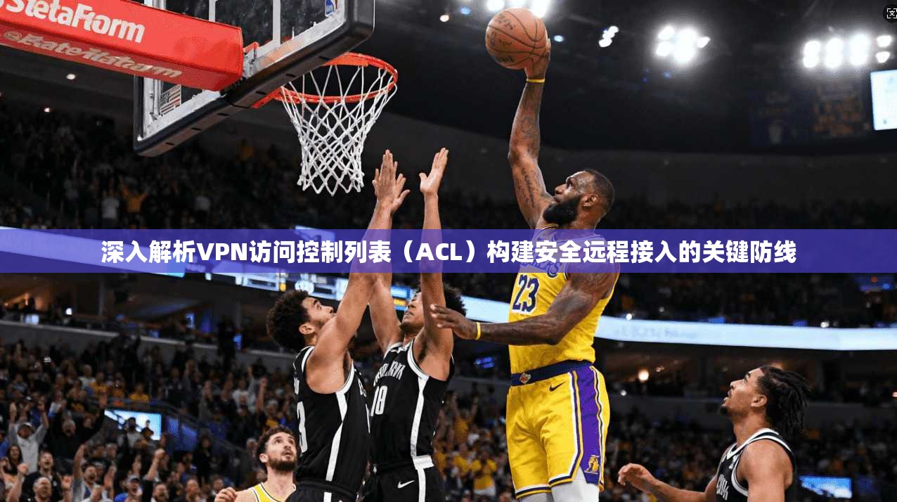 深入解析VPN访问控制列表（ACL）构建安全远程接入的关键防线