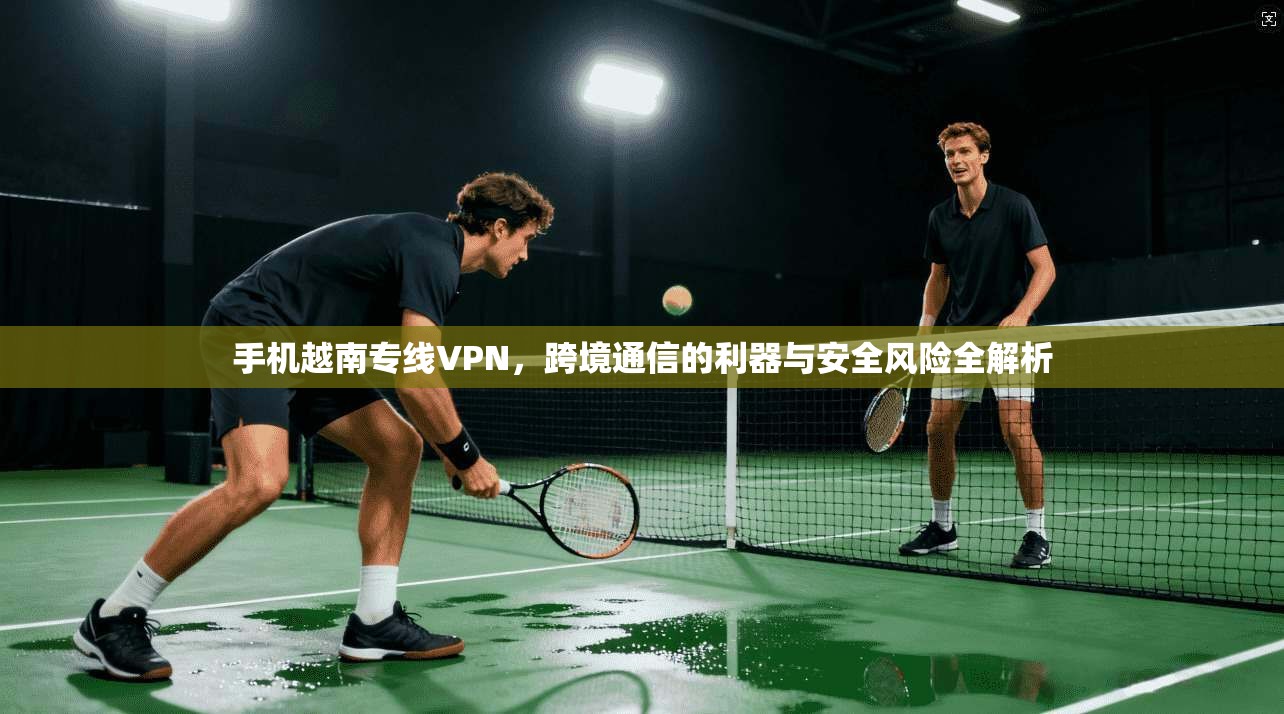 手机越南专线VPN，跨境通信的利器与安全风险全解析