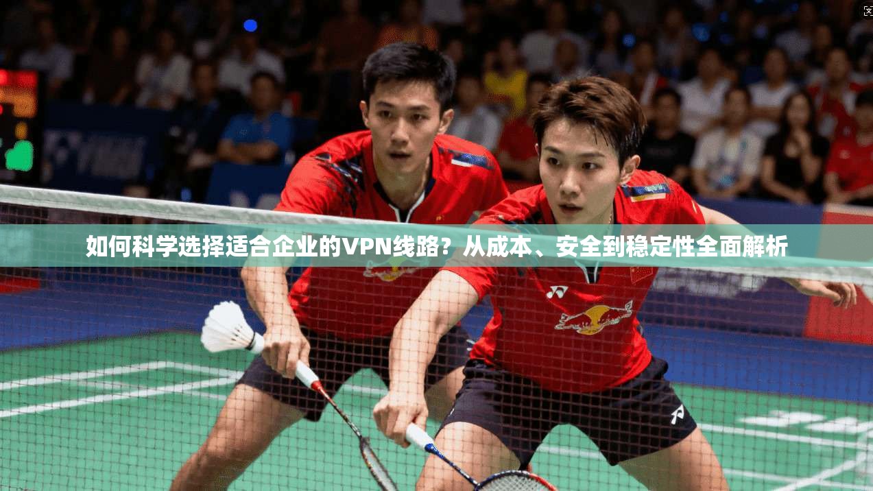 如何科学选择适合企业的VPN线路？从成本、安全到稳定性全面解析