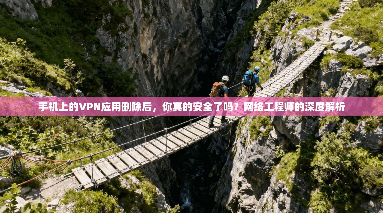 手机上的VPN应用删除后，你真的安全了吗？网络工程师的深度解析
