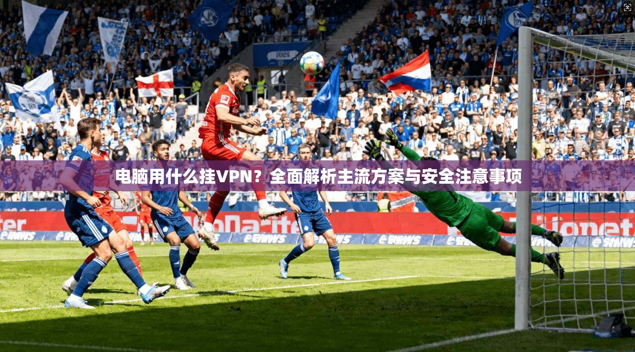 电脑用什么挂VPN？全面解析主流方案与安全注意事项