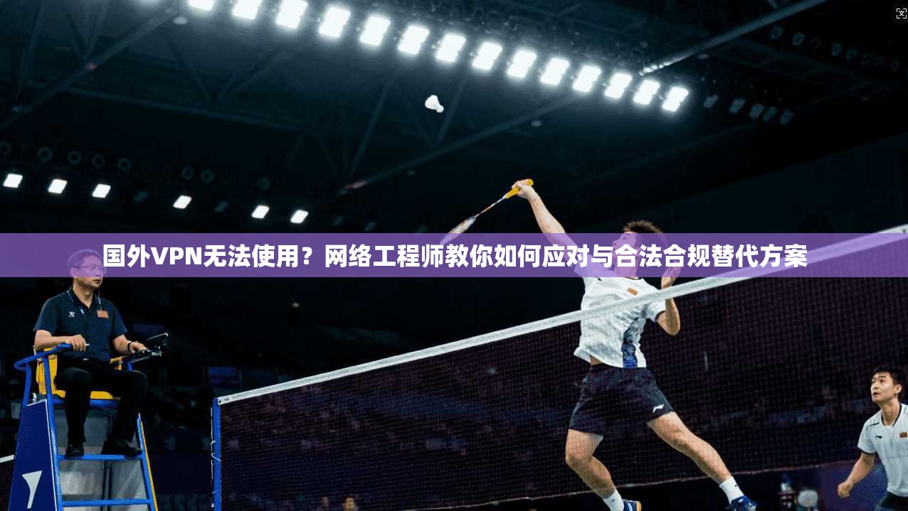 国外VPN无法使用？网络工程师教你如何应对与合法合规替代方案