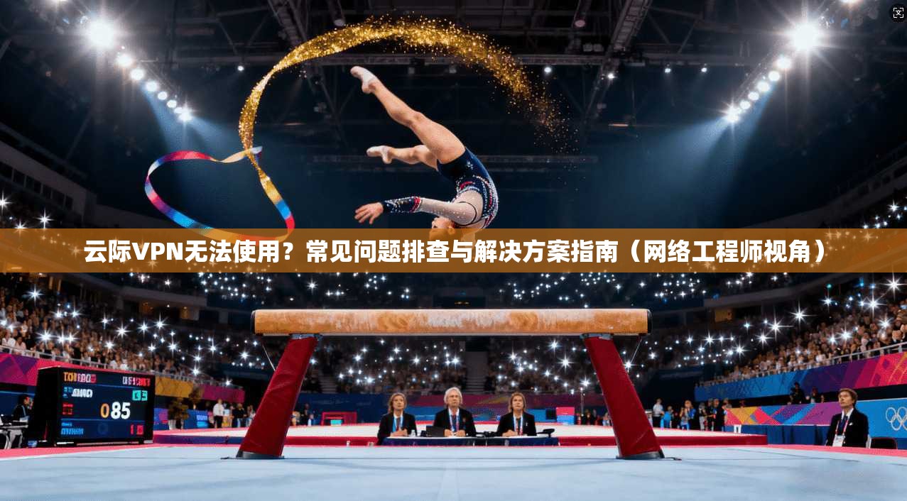 云际VPN无法使用？常见问题排查与解决方案指南（网络工程师视角）