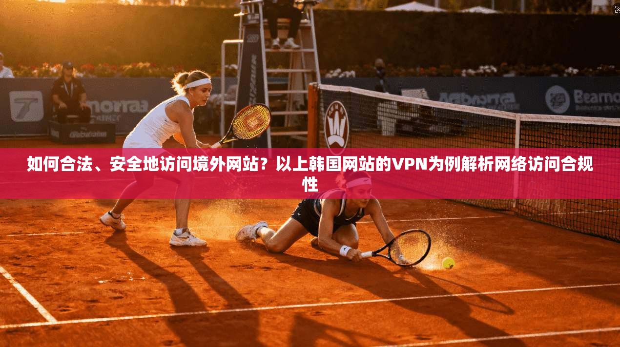 如何合法、安全地访问境外网站？以上韩国网站的VPN为例解析网络访问合规性