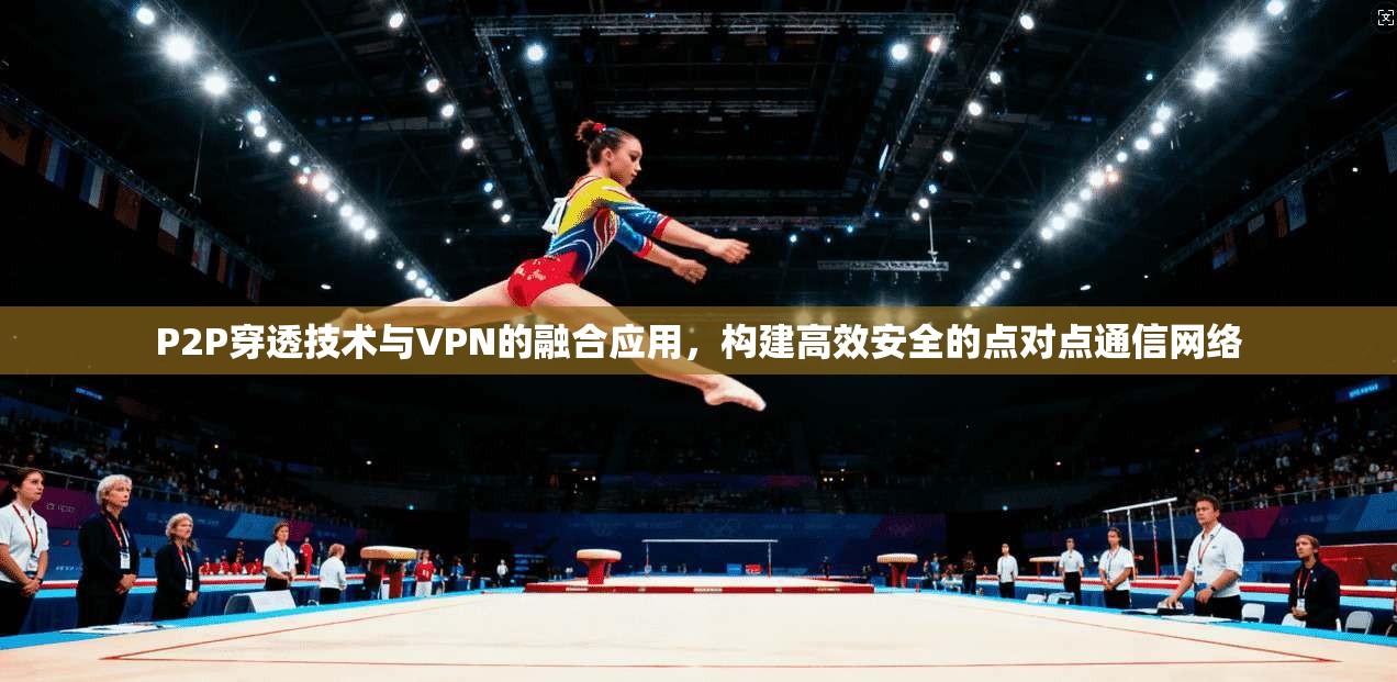 P2P穿透技术与VPN的融合应用，构建高效安全的点对点通信网络