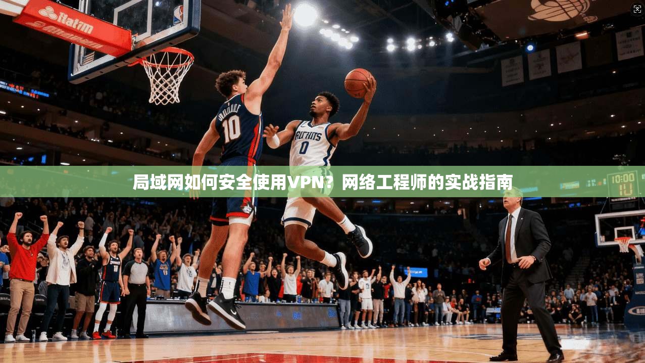 局域网如何安全使用VPN？网络工程师的实战指南