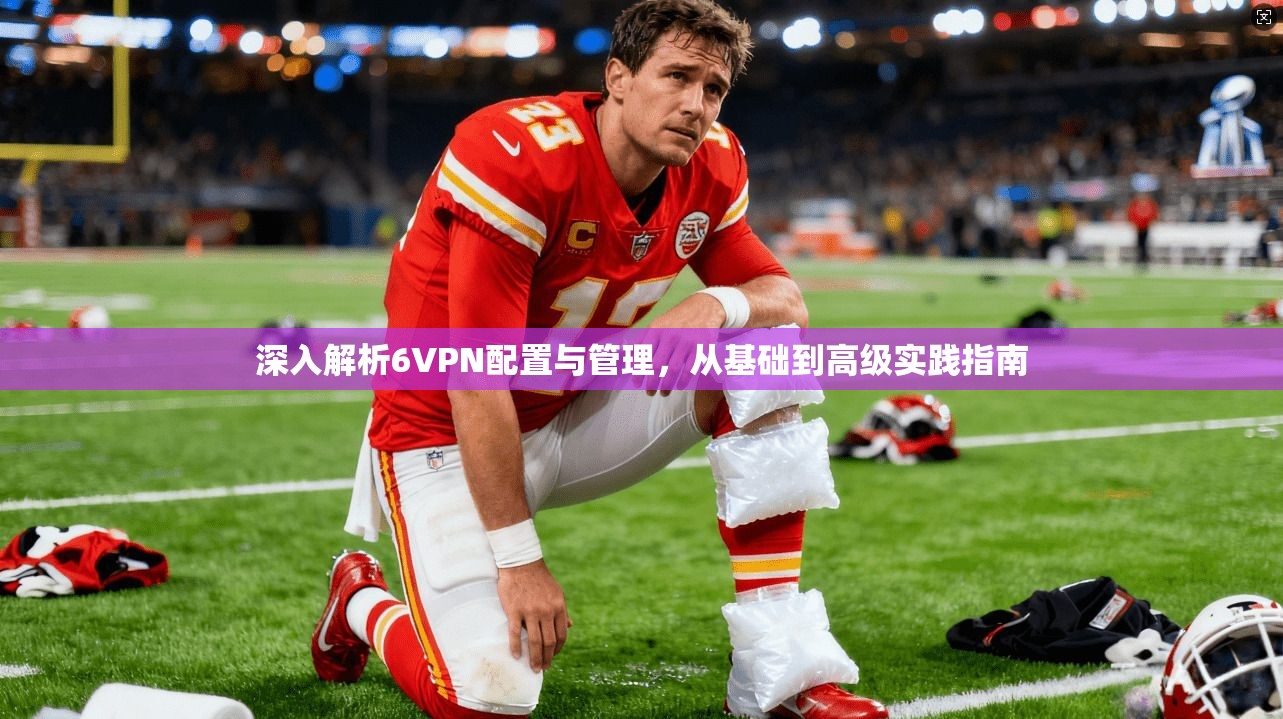 深入解析6VPN配置与管理,从基础到高级实践指南