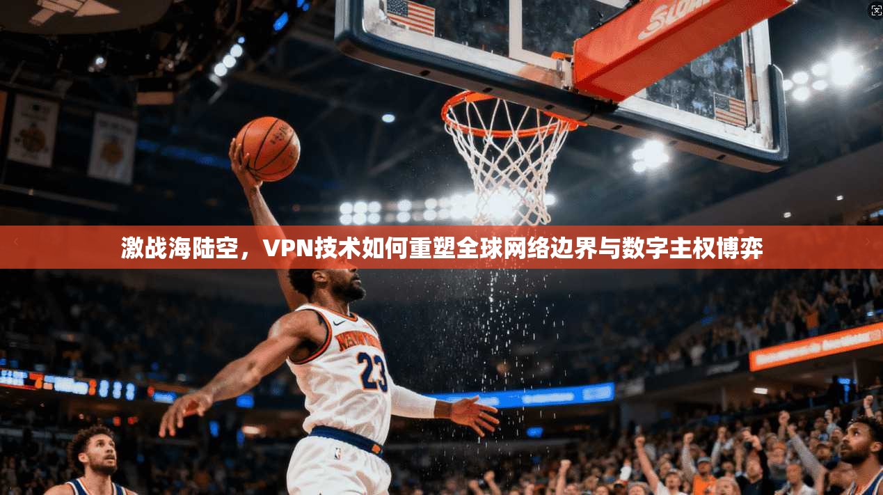 激战海陆空，VPN技术如何重塑全球网络边界与数字主权博弈