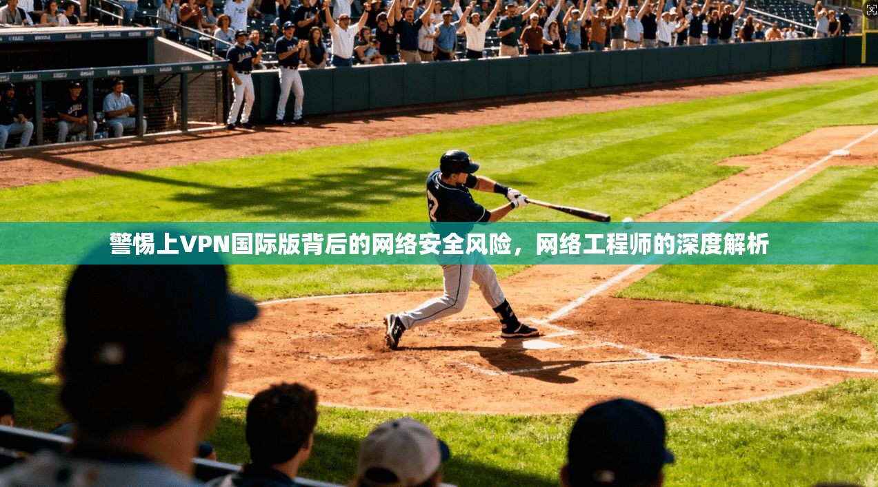 警惕上VPN国际版背后的网络安全风险，网络工程师的深度解析