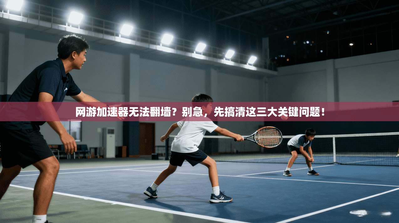 网游加速器无法翻墙？别急，先搞清这三大关键问题！