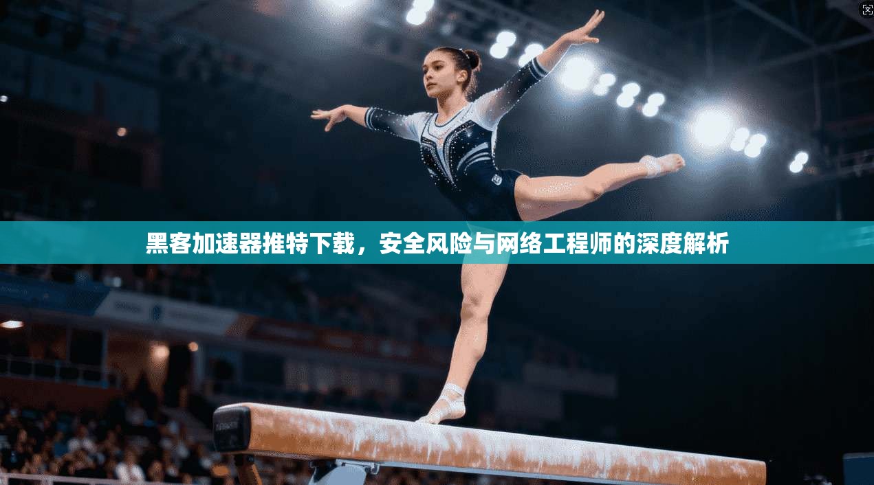 黑客加速器推特下载，安全风险与网络工程师的深度解析