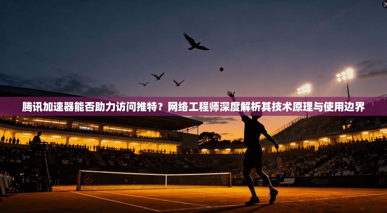腾讯加速器能否助力访问推特？网络工程师深度解析其技术原理与使用边界