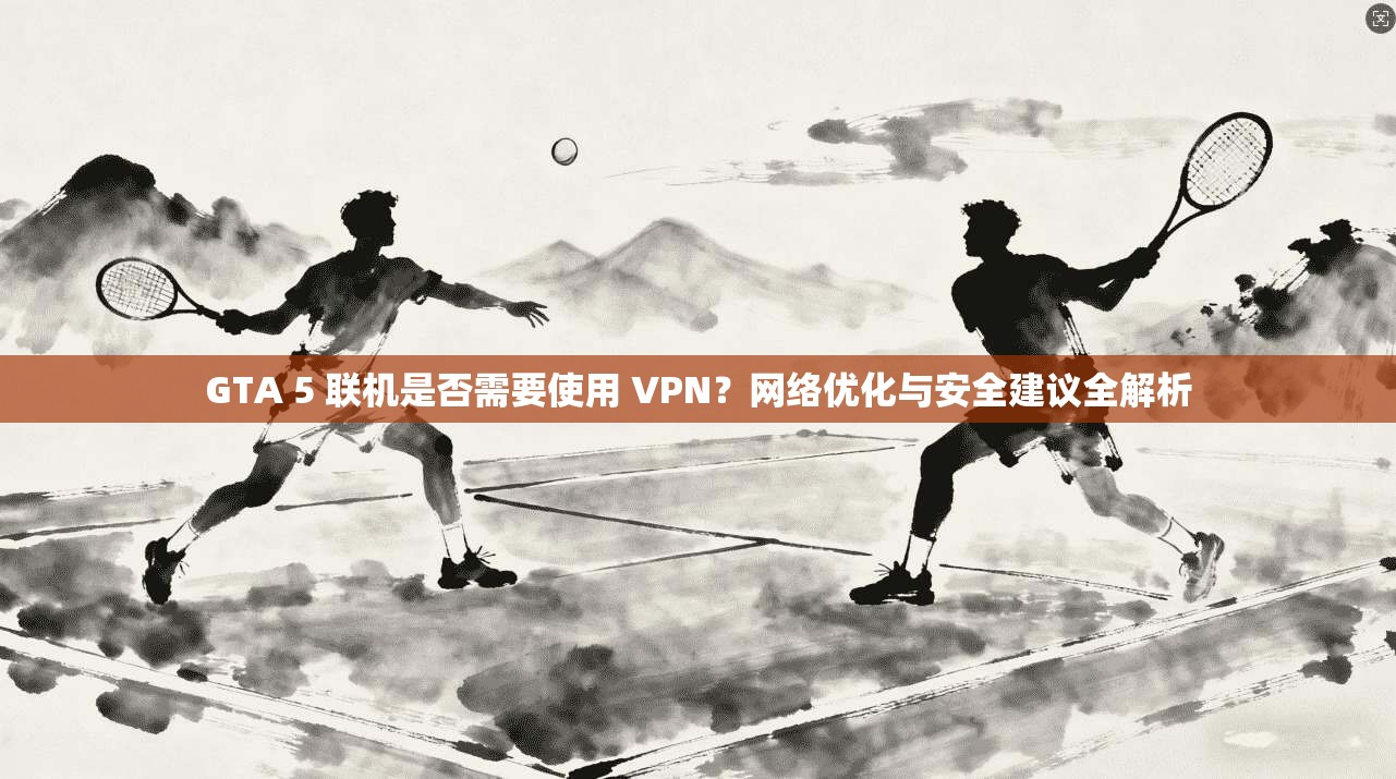 GTA 5 联机是否需要使用 VPN？网络优化与安全建议全解析