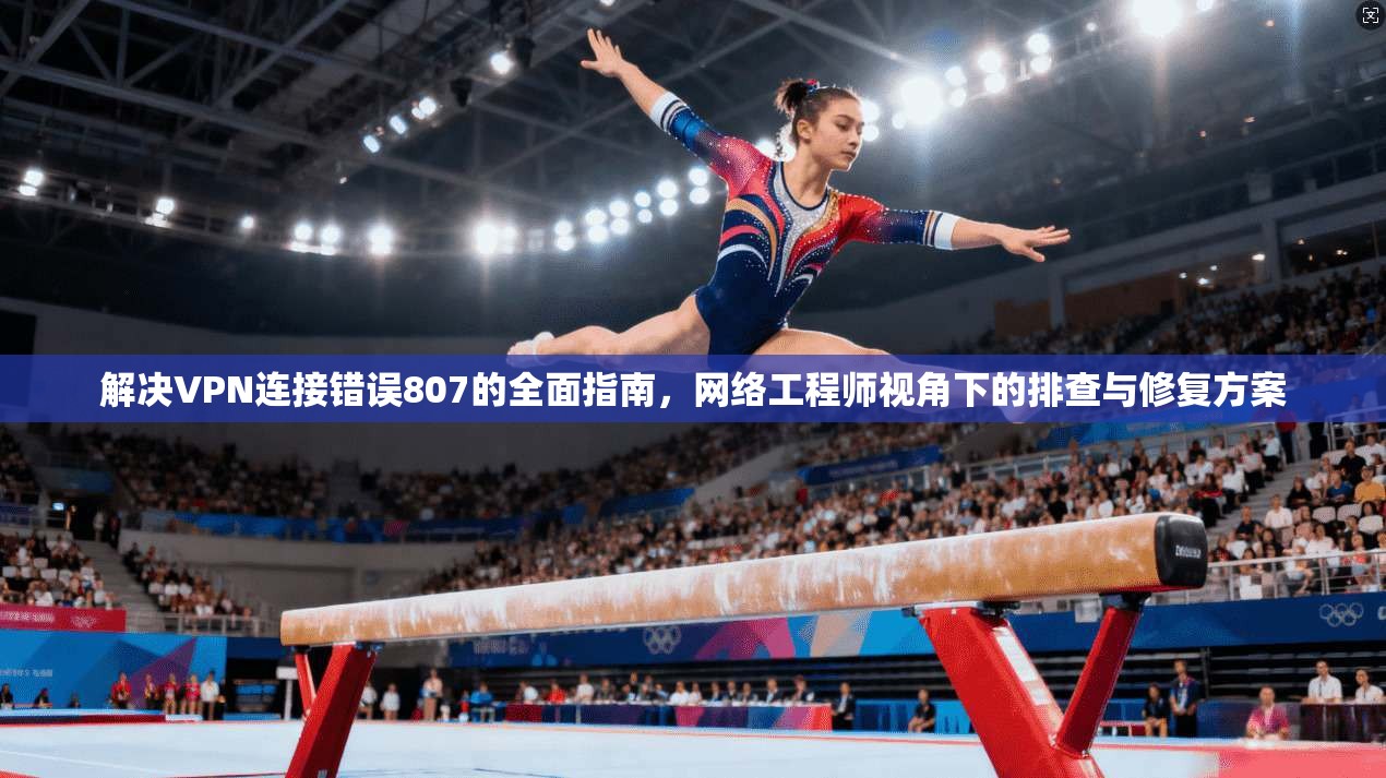 解决VPN连接错误807的全面指南，网络工程师视角下的排查与修复方案