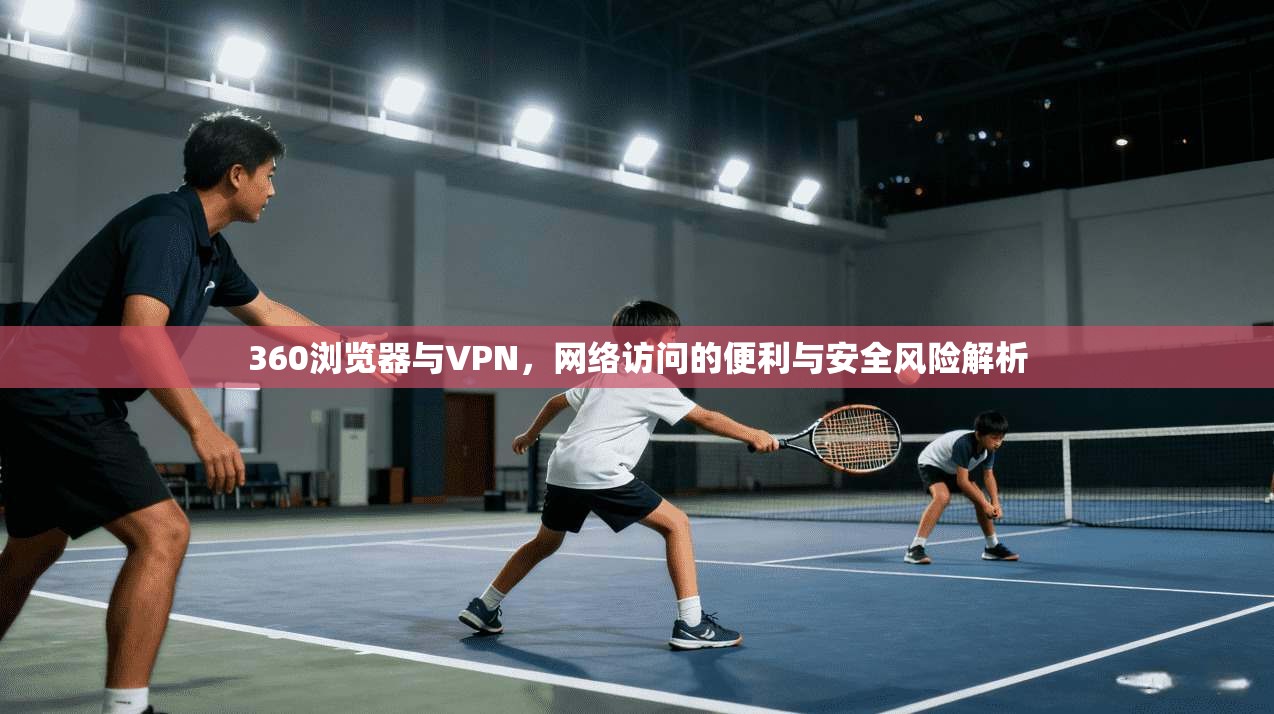 360浏览器与VPN，网络访问的便利与安全风险解析