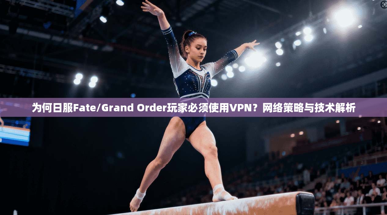 为何日服Fate/Grand Order玩家必须使用VPN？网络策略与技术解析