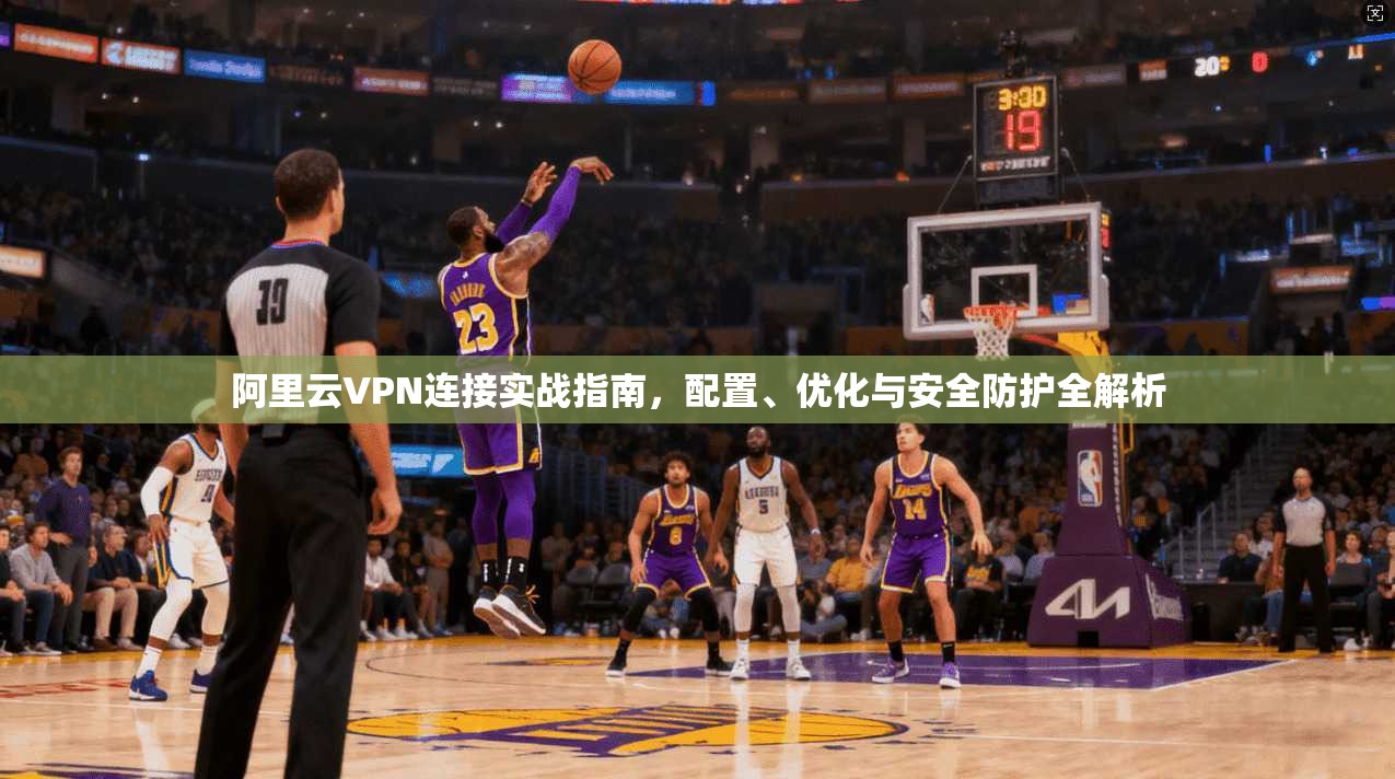 阿里云VPN连接实战指南，配置、优化与安全防护全解析