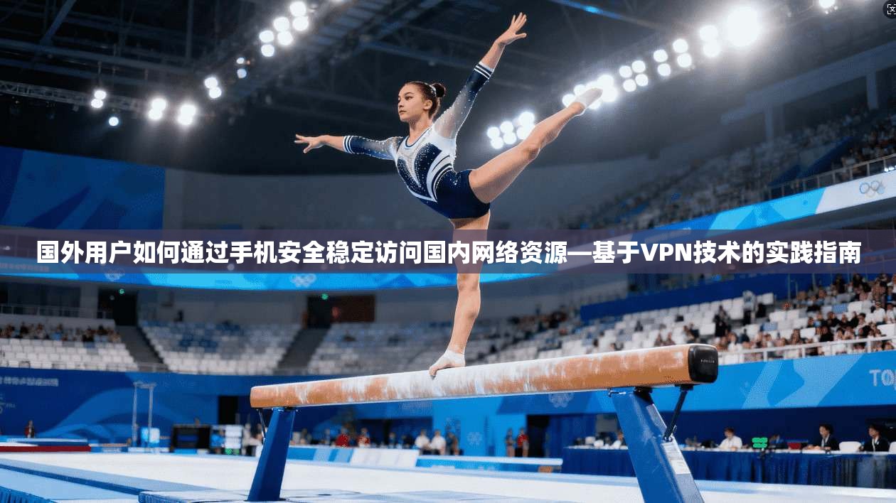国外用户如何通过手机安全稳定访问国内网络资源—基于VPN技术的实践指南