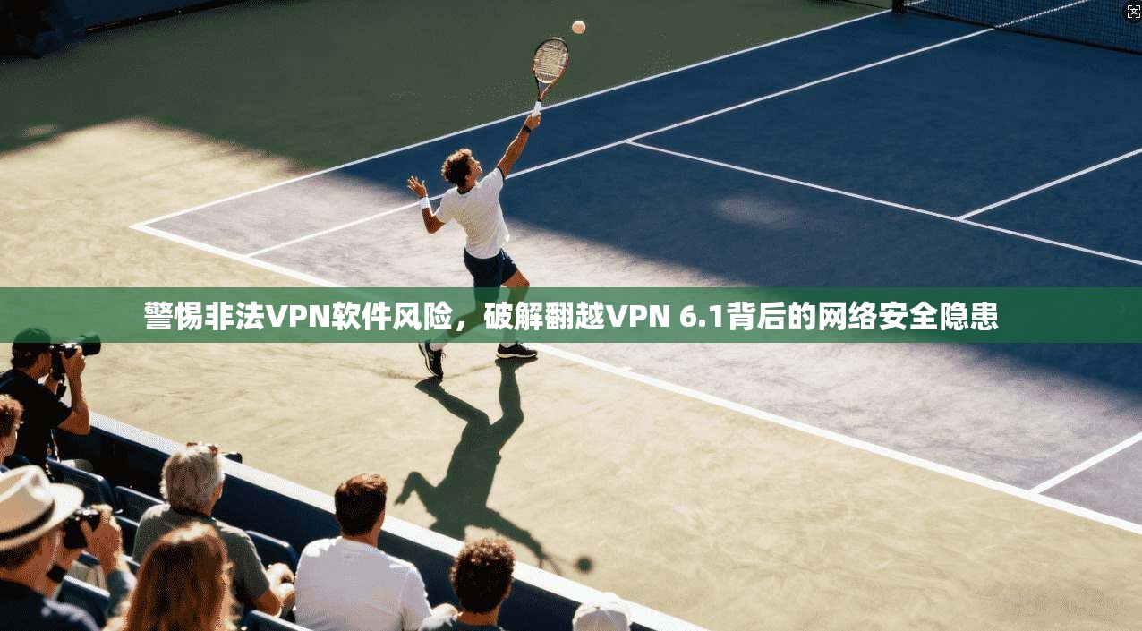 警惕非法VPN软件风险，破解翻越VPN 6.1背后的网络安全隐患