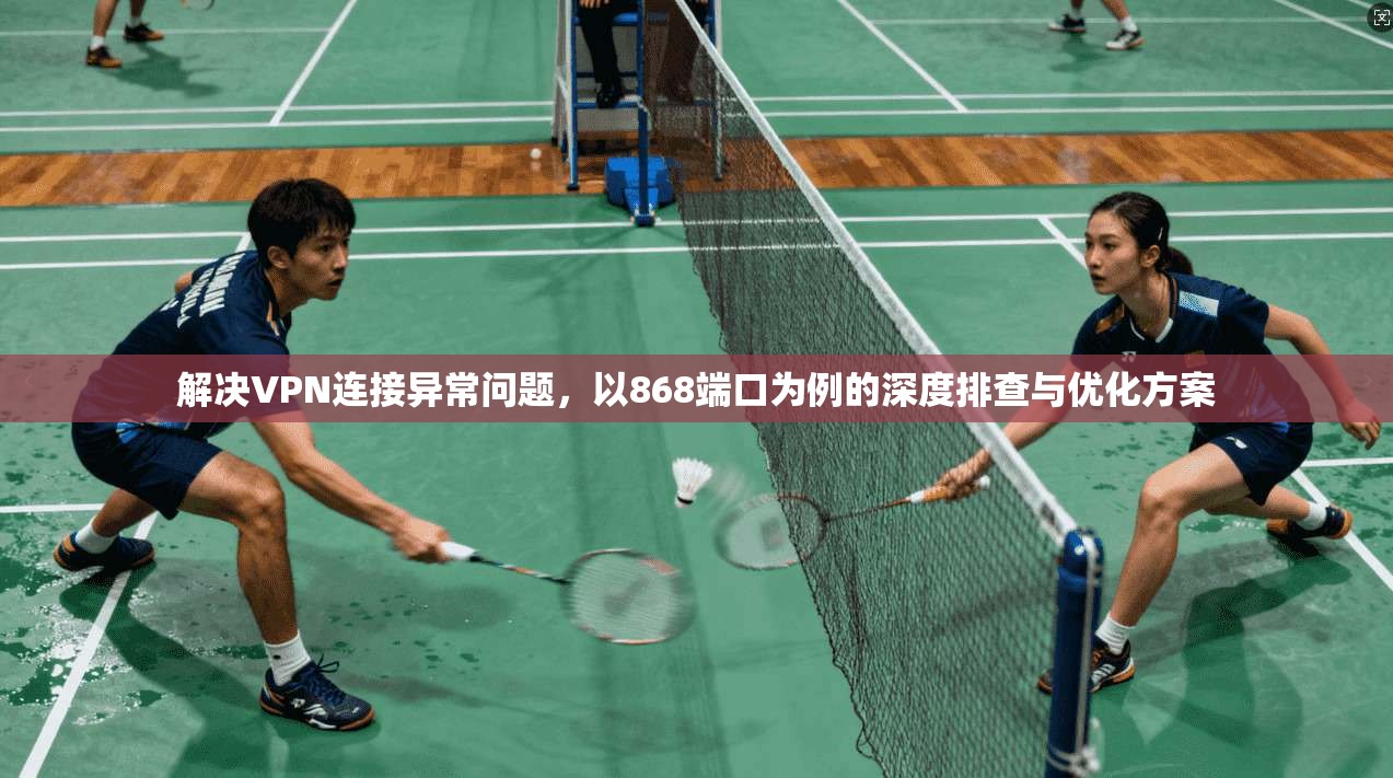 解决VPN连接异常问题，以868端口为例的深度排查与优化方案