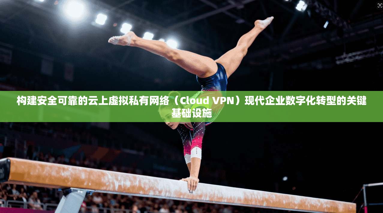 构建安全可靠的云上虚拟私有网络（Cloud VPN）现代企业数字化转型的关键基础设施